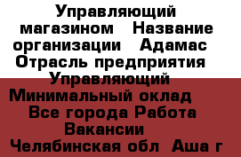 Управляющий магазином › Название организации ­ Адамас › Отрасль предприятия ­ Управляющий › Минимальный оклад ­ 1 - Все города Работа » Вакансии   . Челябинская обл.,Аша г.